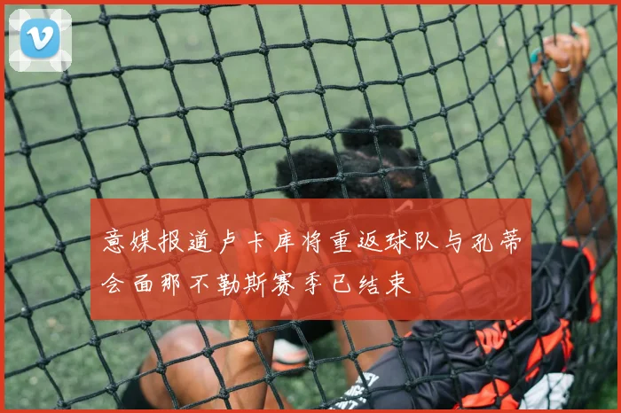 意媒报道卢卡库将重返球队与孔蒂会面那不勒斯赛季已结束