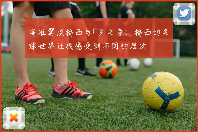 高准翼谈梅西与C罗之争：梅西的足球世界让我感受到不同的层次