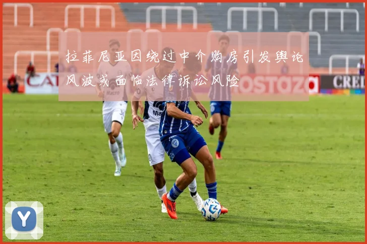 拉菲尼亚因绕过中介购房引发舆论风波或面临法律诉讼风险