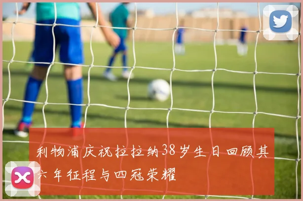 利物浦庆祝拉拉纳38岁生日回顾其六年征程与四冠荣耀
