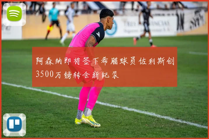 阿森纳即将签下希腊球员佐利斯创3500万镑转会新纪录
