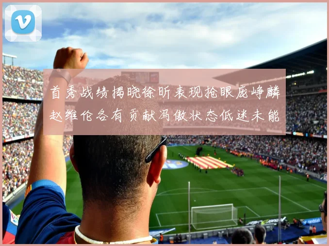 首秀战绩揭晓徐昕表现抢眼庞峥麟赵维伦各有贡献冯傲状态低迷未能得分