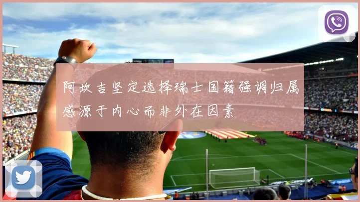 阿坎吉坚定选择瑞士国籍强调归属感源于内心而非外在因素