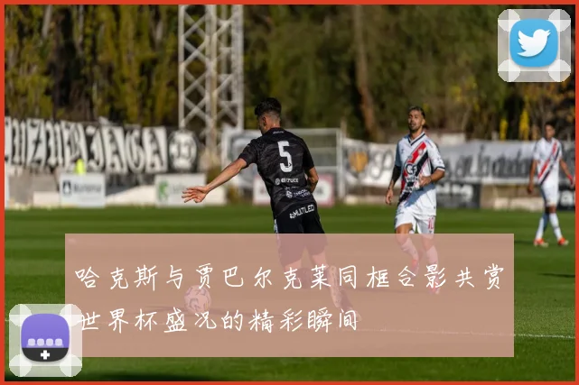 哈克斯与贾巴尔克莱同框合影共赏世界杯盛况的精彩瞬间