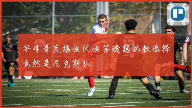 字母哥直播快问快答透露执教选择竟然是尼克斯队