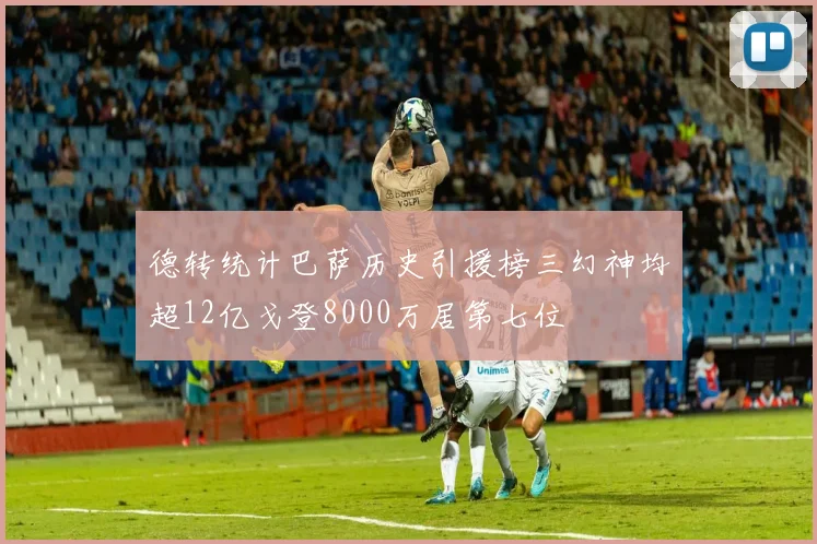 德转统计巴萨历史引援榜三幻神均超12亿戈登8000万居第七位