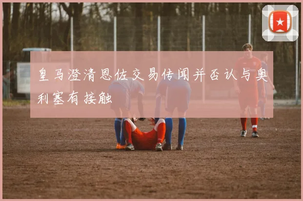 皇马澄清恩佐交易传闻并否认与奥利塞有接触