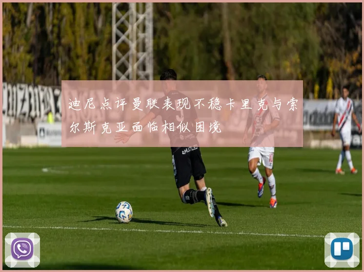 迪尼点评曼联表现不稳卡里克与索尔斯克亚面临相似困境