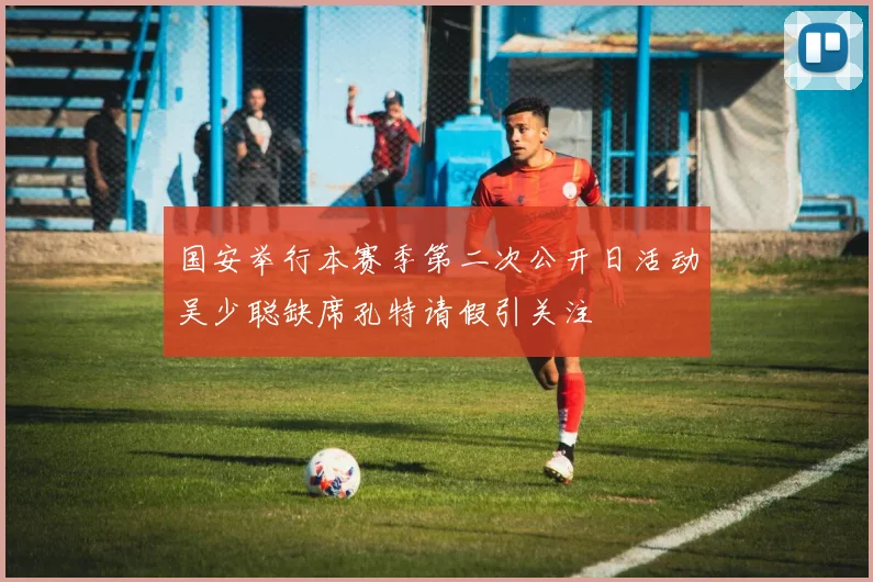 国安举行本赛季第二次公开日活动吴少聪缺席孔特请假引关注