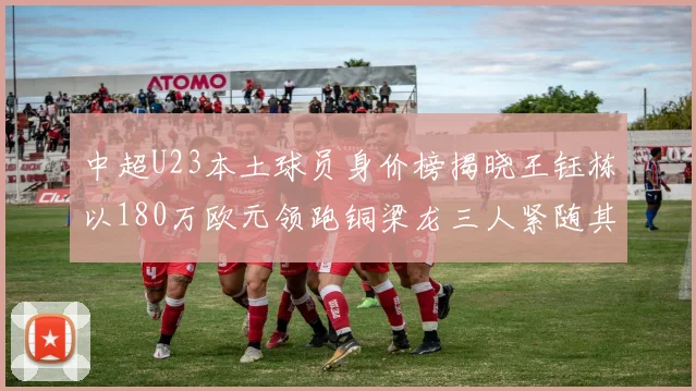 中超U23本土球员身价榜揭晓王钰栋以180万欧元领跑铜梁龙三人紧随其后