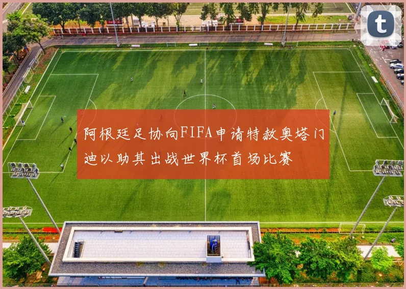 阿根廷足协向FIFA申请特赦奥塔门迪以助其出战世界杯首场比赛