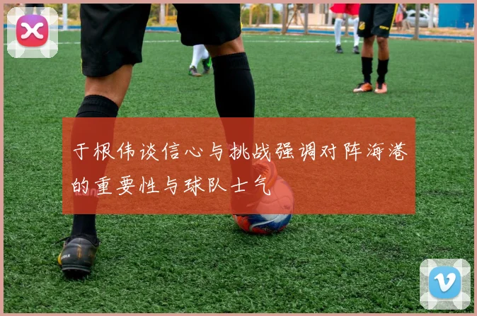 于根伟谈信心与挑战强调对阵海港的重要性与球队士气